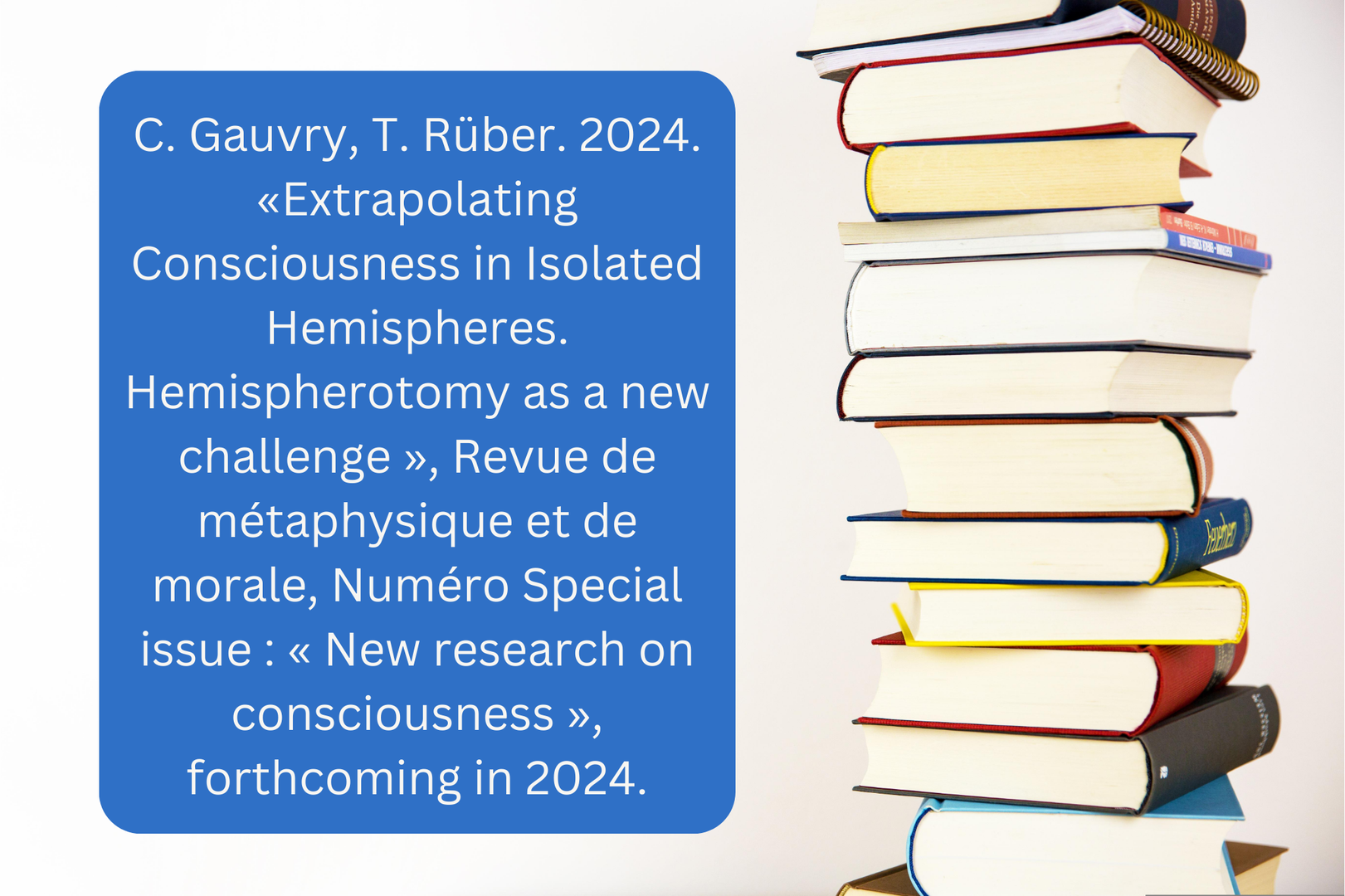 C. Gauvry, T. Rüber. 2024. « Extrapolating Consciousness in Isolated Hemispheres. Hemispherotomy as a new challenge », Revue de métaphysique et de morale, Numéro Special issue  « New research on consciousness », forthcoming in 2024.