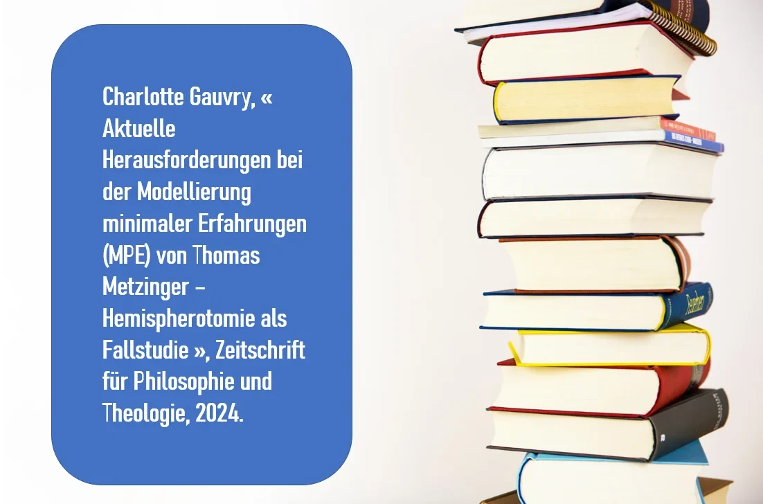 Charlotte Gauvry, « Aktuelle Herausforderungen bei der Modellierung minimaler Erfahrungen (MPE) von Thomas Metzinger – Hemispherotomie als Fallstudie », Zeitschrift für Philosophie und Theologie, 2024.