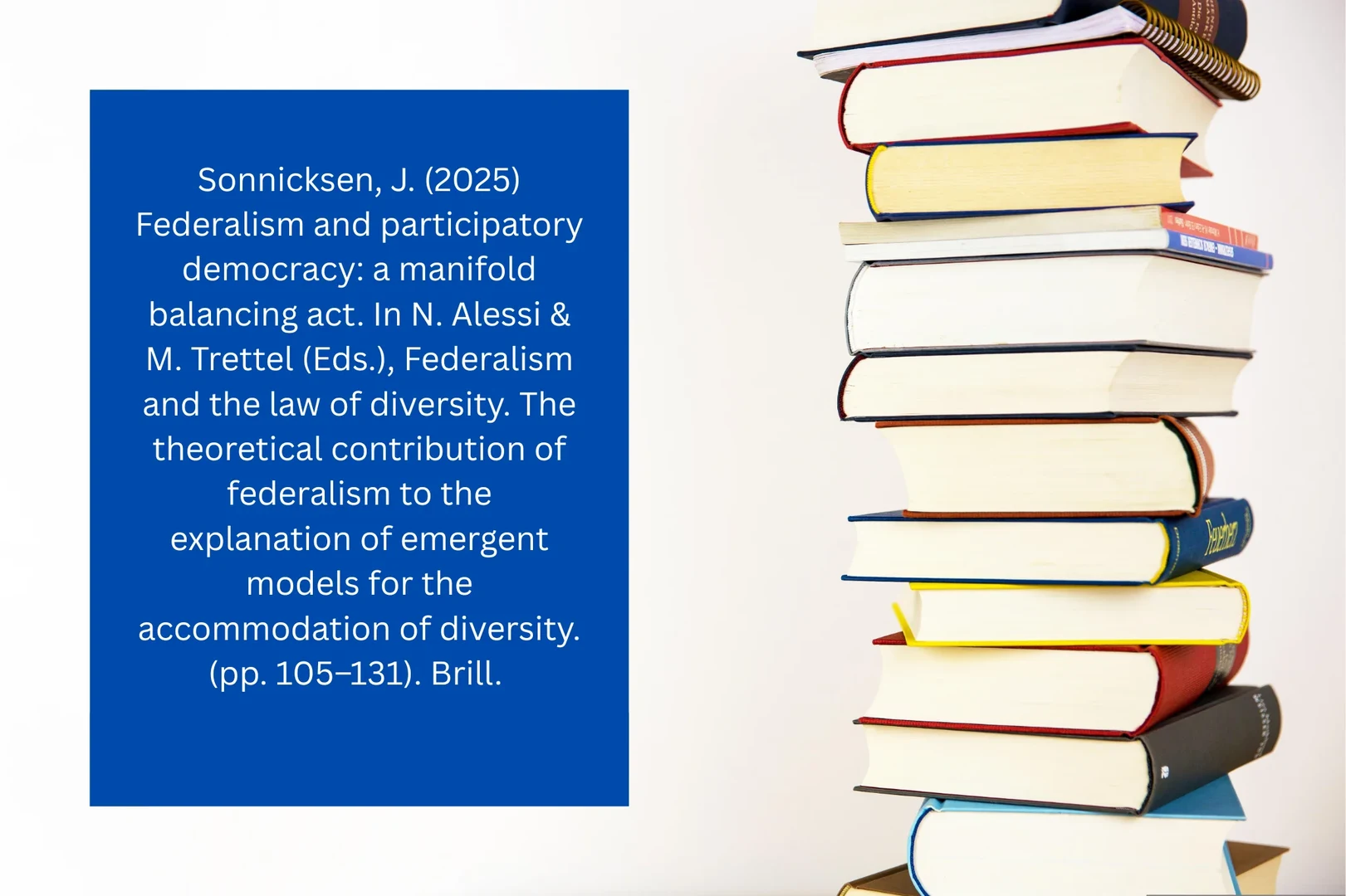Sonnicksen, J. (2025) Federalism and participatory democracy: a manifold balancing act. In N. Alessi & M. Trettel (Eds.), Federalism and the law of diversity. The theoretical contribution of federalism to the explanation of emergent models for the accommodation of diversity. (pp. 105–131). Brill.