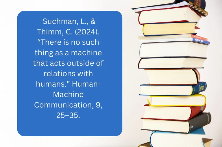 Suchman, L., & Thimm, C. (2024). “There is no such thing as a machine that acts outside of relations with humans.” Human-Machine Communication, 9, 25–35.