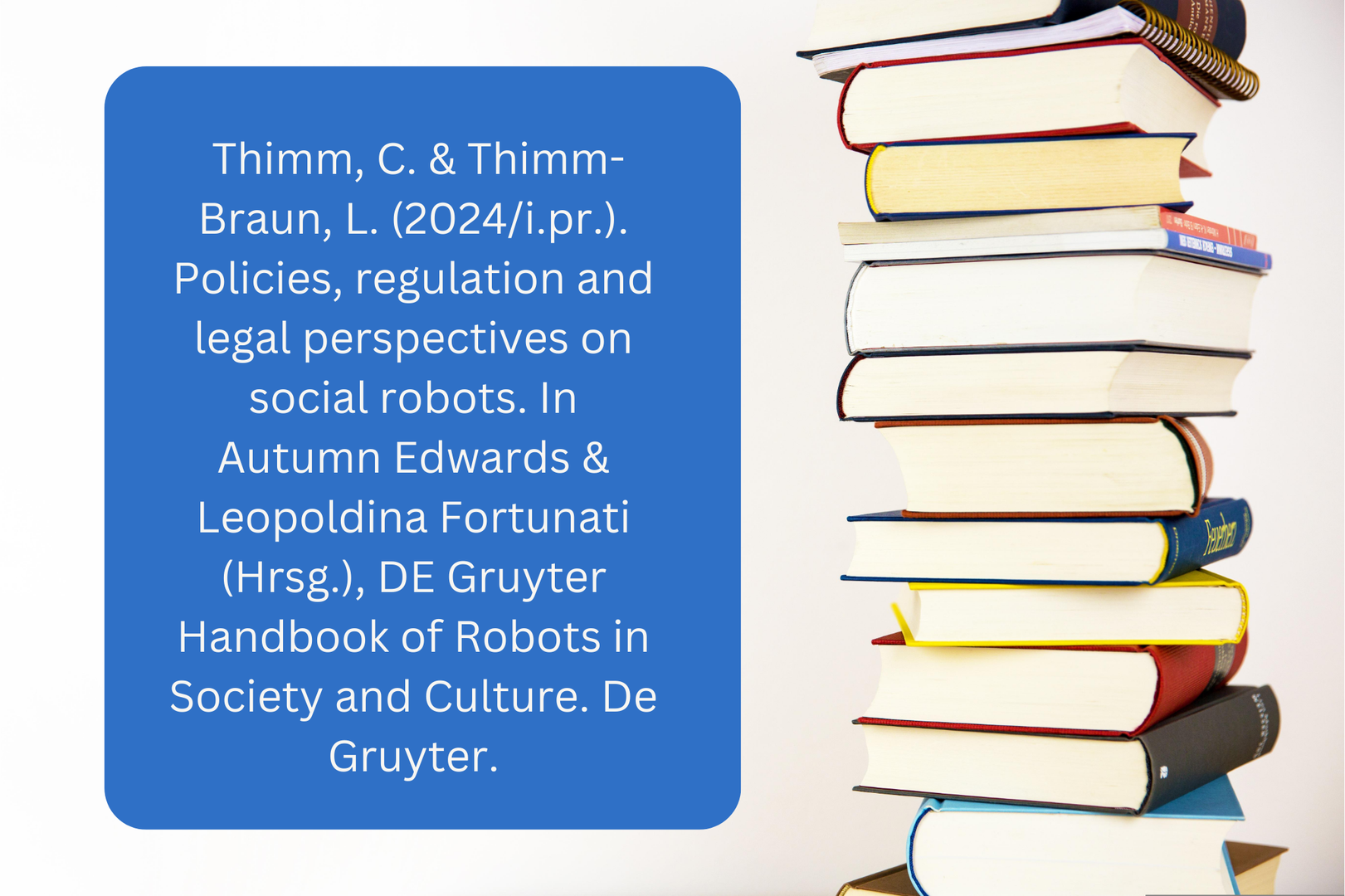 Thimm, C. & Thimm-Braun, L. (2024i.pr.). Policies, regulation and legal perspectives on social robots. In Autumn Edwards & Leopoldina Fortunati (Hrsg.), DE Gruyter Handbook of Robots in Society and Culture. De Gruyter.